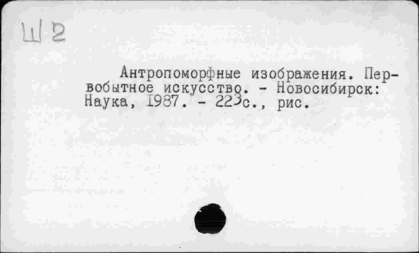 ﻿Антропоморфные изображения. Первобытное искусство. - Новосибирск: Наука, 1937.'- 22%., рис.